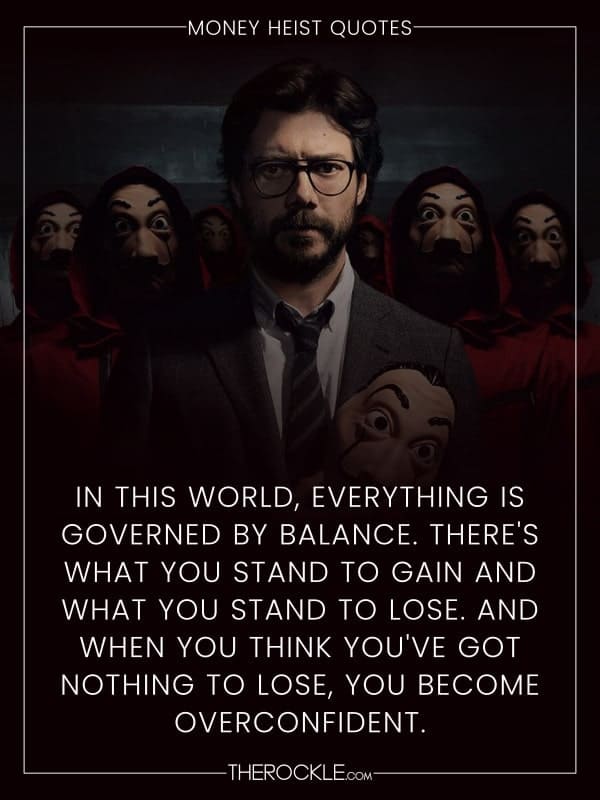 „In this world, everything is governed by balance. There's what you stand to gain and what you stand to lose. And when you think you've got nothing to lose, you become overconfident.“ - La Casa de Papel / Money Heist quote