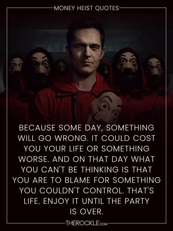 „Because some day, something will go wrong. It could cost you your life or something worse. And on that day what you can't be thinking is that you are to blame for something you couldn't control. That's life. Enjoy it until the party is over.“ - La Casa de Papel / Money Heist quote