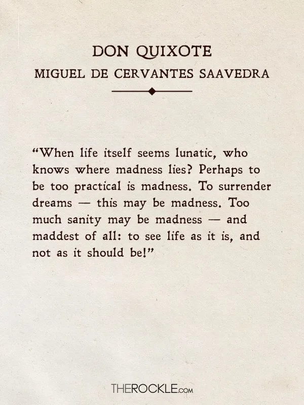 “When life itself seems lunatic, who knows where madness lies? Perhaps to be too practical is madness. To surrender dreams — this may be madness. Too much sanity may be madness — and maddest of all: to see life as it is, and not as it should be!” - Don Quixote, Cervantes (Quotes from classic books)