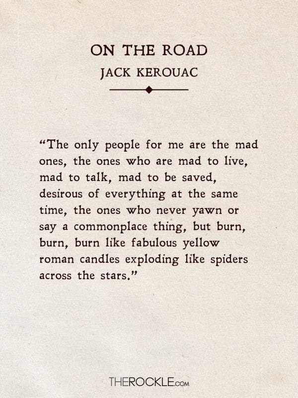 “The only people for me are the mad ones, the ones who are mad to live, mad to talk, mad to be saved, desirous of everything at the same time, the ones who never yawn or say a commonplace thing, but burn, burn, burn like fabulous yellow roman candles exploding like spiders across the stars.” - On the Road, Jack Kerouac
