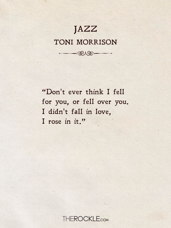 Best love quotes from books: “Don't ever think I fell for you, or fell over you. I didn't fall in love, I rose in it.” ― Toni Morrison, Jazz