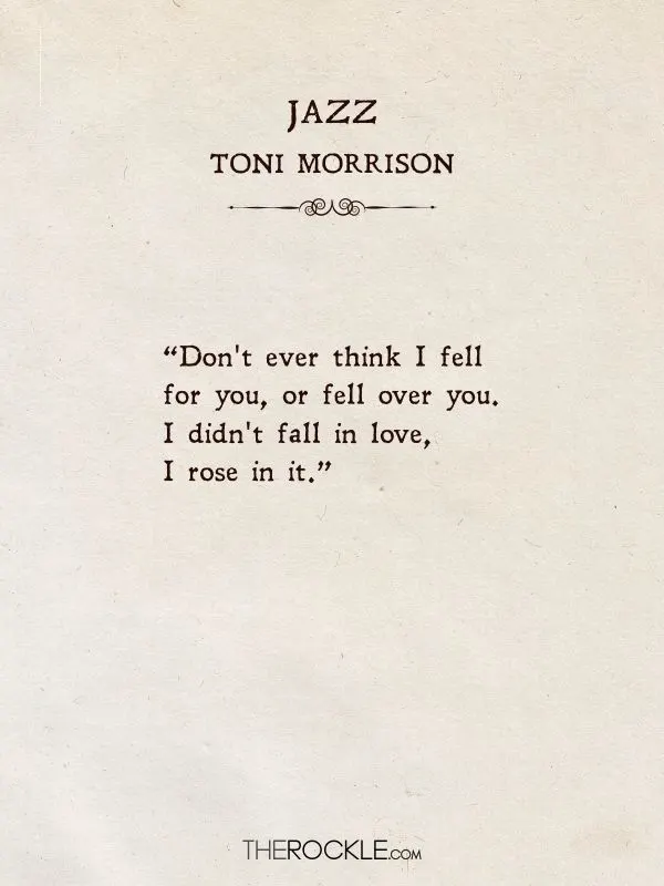 Best love quotes from books: “Don't ever think I fell for you, or fell over you. I didn't fall in love, I rose in it.” ― Toni Morrison, Jazz