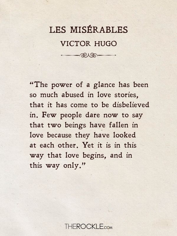 love quotes from literature: “The power of a glance has been so much abused in love stories, that it has come to be disbelieved in. Few people dare now to say that two beings have fallen in love because they have looked at each other. Yet it is in this way that love begins, and in this way only.” ― Victor Hugo, Les Misérables