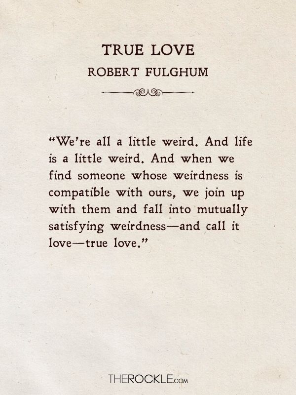 Beautiful love quotes: “We’re all a little weird. And life is a little weird. And when we find someone whose weirdness is compatible with ours, we join up with them and fall into mutually satisfying weirdness—and call it love—true love.” ― Robert Fulghum, True Love