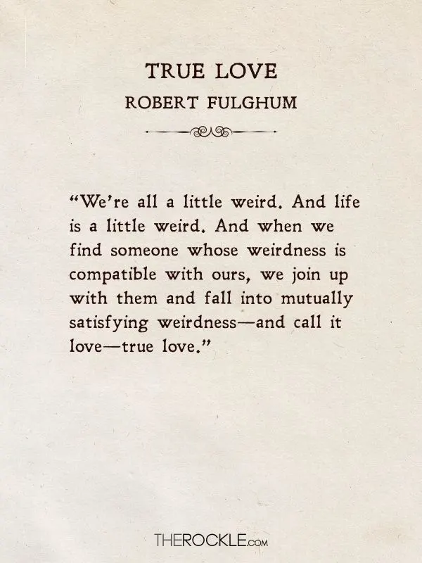 Beautiful love quotes: “We’re all a little weird. And life is a little weird. And when we find someone whose weirdness is compatible with ours, we join up with them and fall into mutually satisfying weirdness—and call it love—true love.” ― Robert Fulghum, True Love