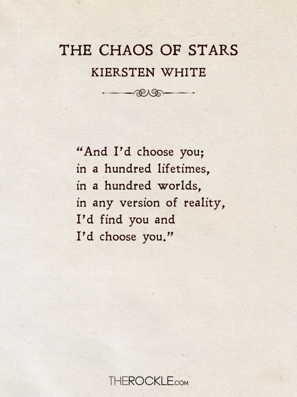 best love quotes from literature: “And I’d choose you; in a hundred lifetimes, in a hundred worlds, in any version of reality, I’d find you and I’d choose you.” ― Kiersten White, The Chaos of Stars