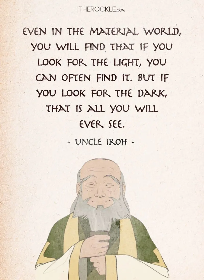 Best Uncle Iroh Quotes: “Even in the material world, you will find that if you look for the light, you can often find it. But if you look for the dark, that is all you will ever see.”