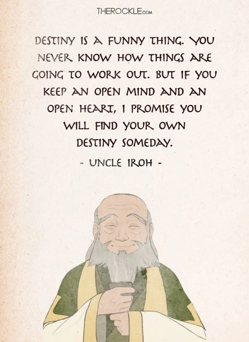 Best Uncle Iroh Quotes from Avatar The Last Airbender: “Destiny is a funny thing. You never know how things are going to work out. But if you keep an open mind and an open heart, I promise you will find your own destiny someday.”