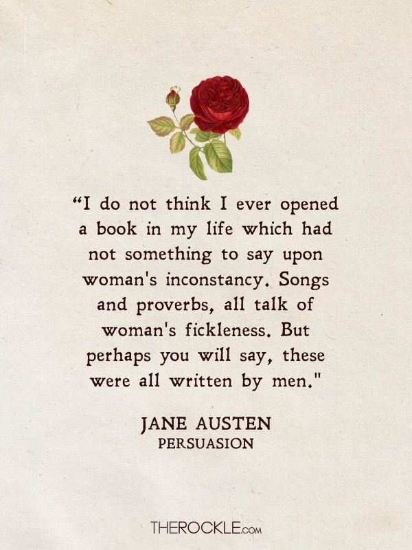 “I do not think I ever opened a book in my life which had not something to say upon woman's inconstancy. Songs and proverbs, all talk of woman's fickleness. But perhaps you will say, these were all written by men." - Jane Austen, Persuasion