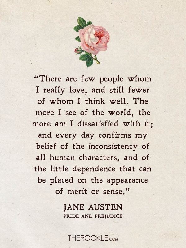 Best Jane Austen Quotes: “There are few people whom I really love, and still fewer of whom I think well. The more I see of the world, the more am I dissatisfied with it; and every day confirms my belief of the inconsistency of all human characters, and of the little dependence that can be placed on the appearance of merit or sense.” - Pride and Prejudice