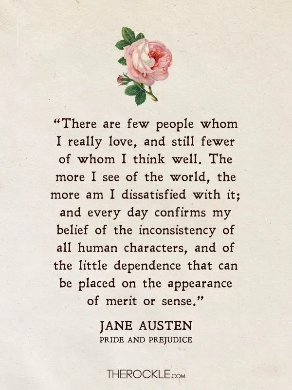 Best Jane Austen Quotes: “There are few people whom I really love, and still fewer of whom I think well. The more I see of the world, the more am I dissatisfied with it; and every day confirms my belief of the inconsistency of all human characters, and of the little dependence that can be placed on the appearance of merit or sense.” - Pride and Prejudice