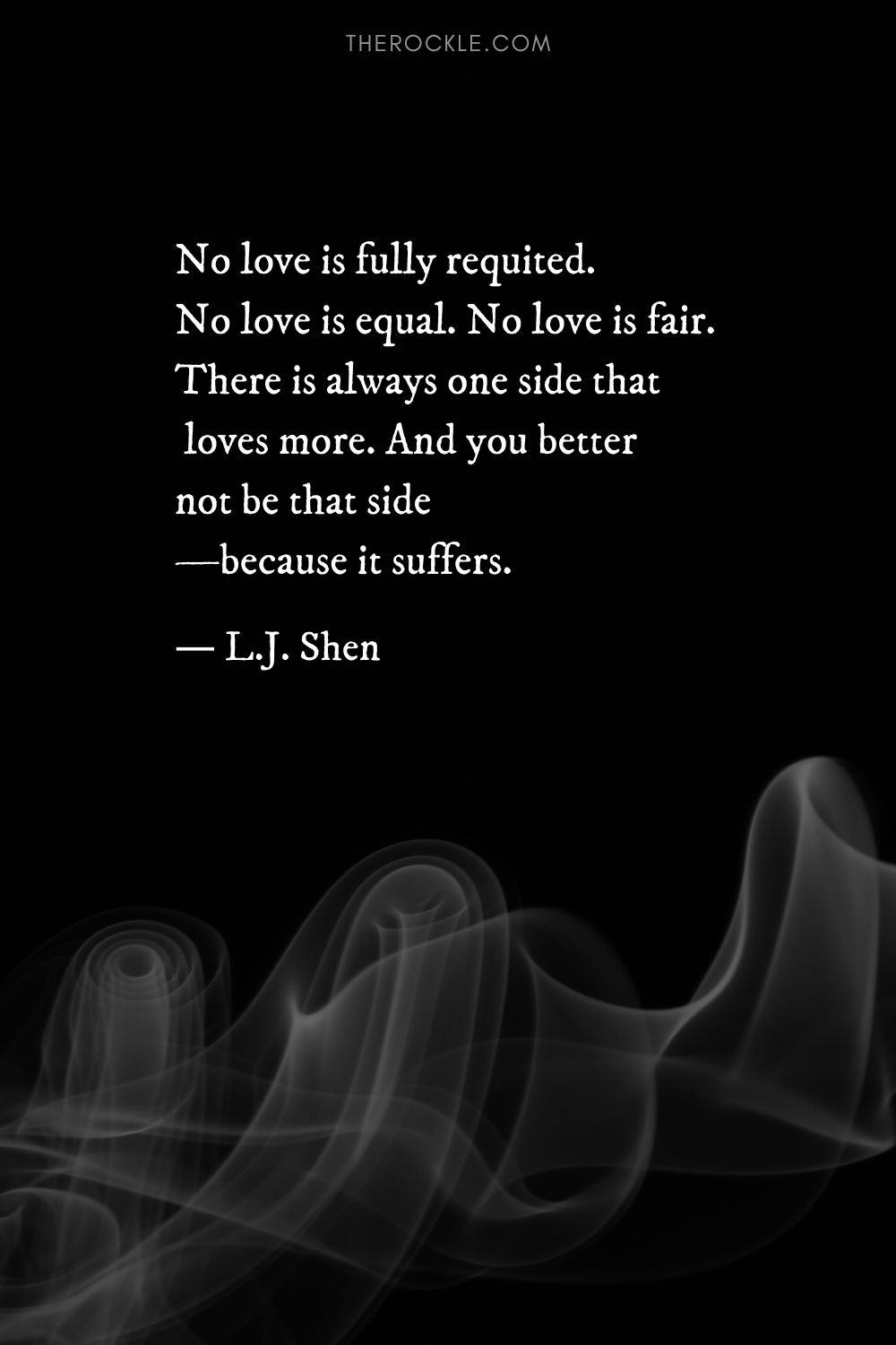 “No love is fully requited. No love is equal. No love is fair. There is always one side that loves more. And you better not be that side—because it suffers.” ― L.J. Shen